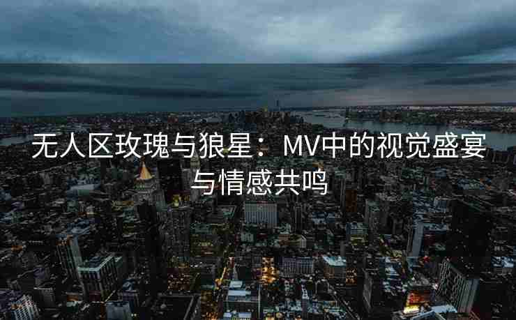 无人区玫瑰与狼星：MV中的视觉盛宴与情感共鸣