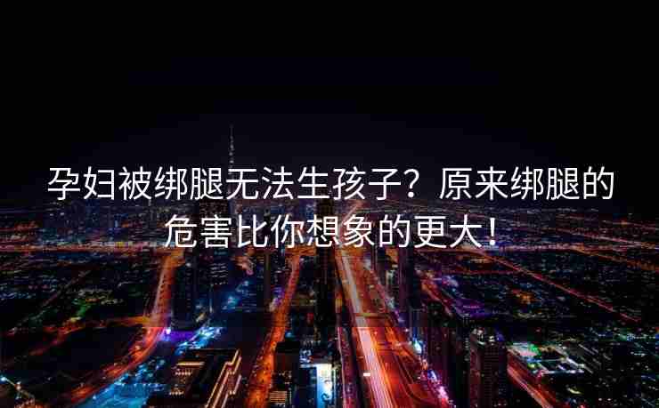 孕妇被绑腿无法生孩子？原来绑腿的危害比你想象的更大！