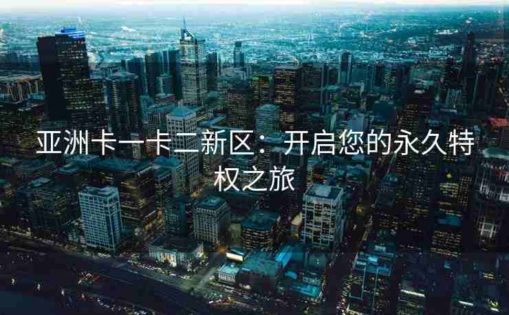 亚洲卡一卡二新区：开启您的永久特权之旅