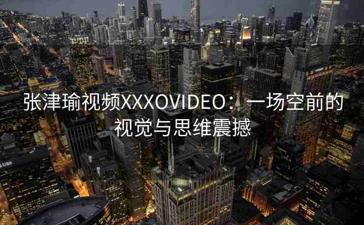 张津瑜视频XXXOVIDEO：一场空前的视觉与思维震撼