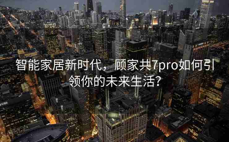 智能家居新时代，顾家共7pro如何引领你的未来生活？