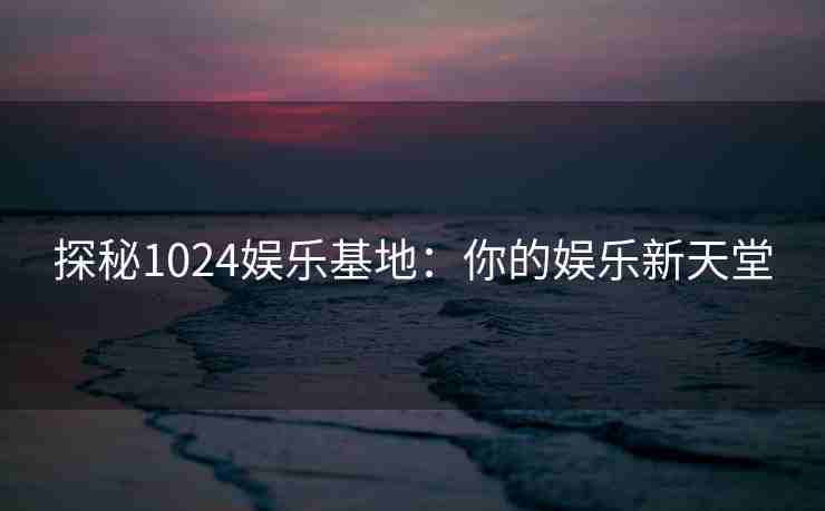 探秘1024娱乐基地：你的娱乐新天堂